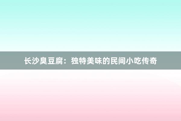 长沙臭豆腐：独特美味的民间小吃传奇