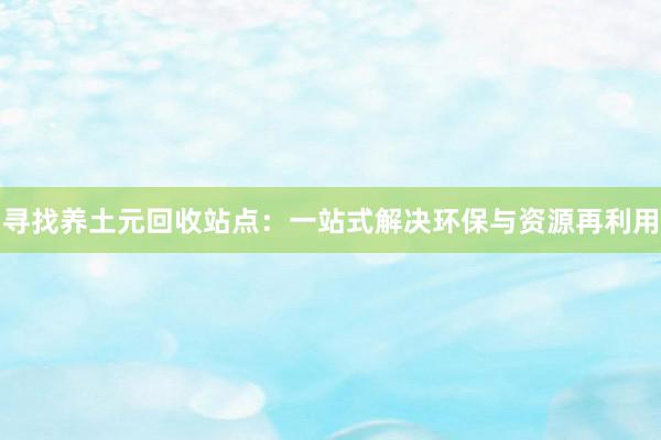 寻找养土元回收站点：一站式解决环保与资源再利用